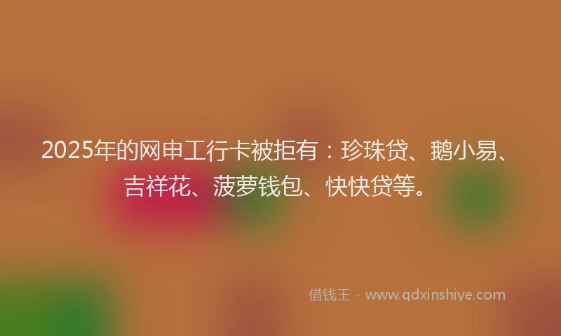 2025年的网申工行卡被拒有：珍珠贷、鹅小易、吉祥花、菠萝钱包、快快贷等。