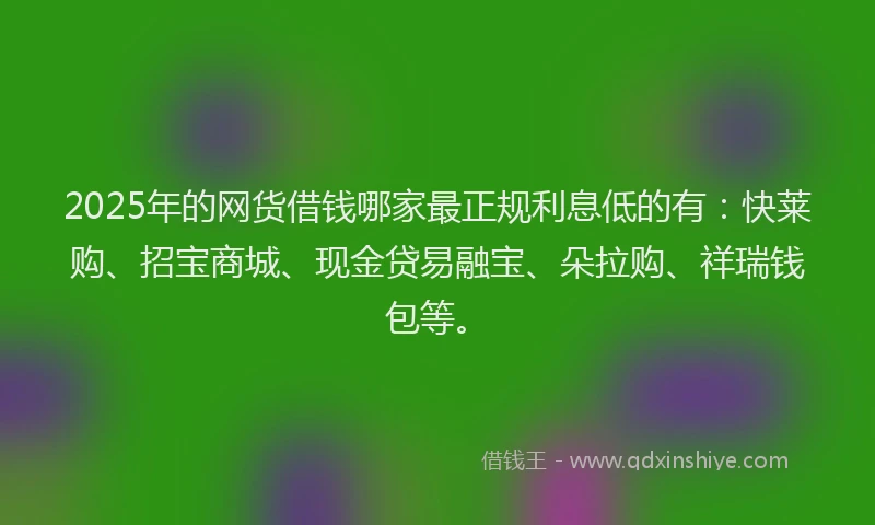 2025年的网货借钱哪家最正规利息低的有：快莱购、招宝商城、现金贷易融宝、朵拉购、祥瑞钱包等。