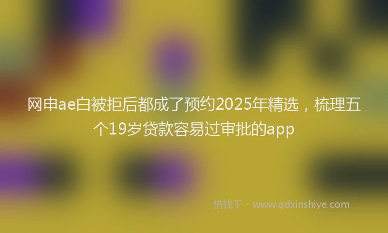 网申ae白被拒后都成了预约2025年精选，梳理五个19岁贷款容易过审批的app