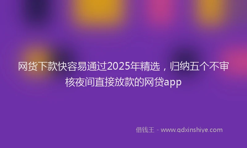 网货下款快容易通过2025年精选，归纳五个不审核夜间直接放款的网贷app