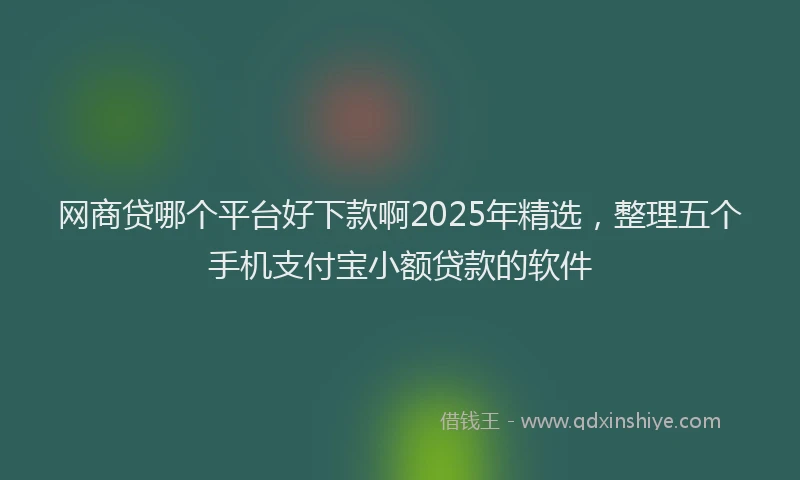 网商贷哪个平台好下款啊2025年精选，整理五个手机支付宝小额贷款的软件