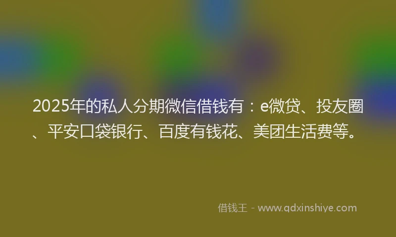 2025年的私人分期微信借钱有：e微贷、投友圈、平安口袋银行、百度有钱花、美团生活费等。
