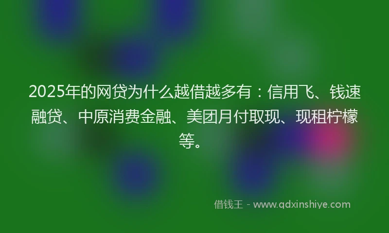 2025年的网贷为什么越借越多有：信用飞、钱速融贷、中原消费金融、美团月付取现、现租柠檬等。