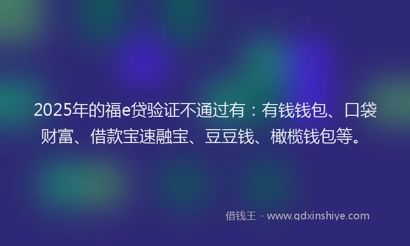 2025年的福e贷验证不通过有：有钱钱包、口袋财富、借款宝速融宝、豆豆钱、橄榄钱包等。