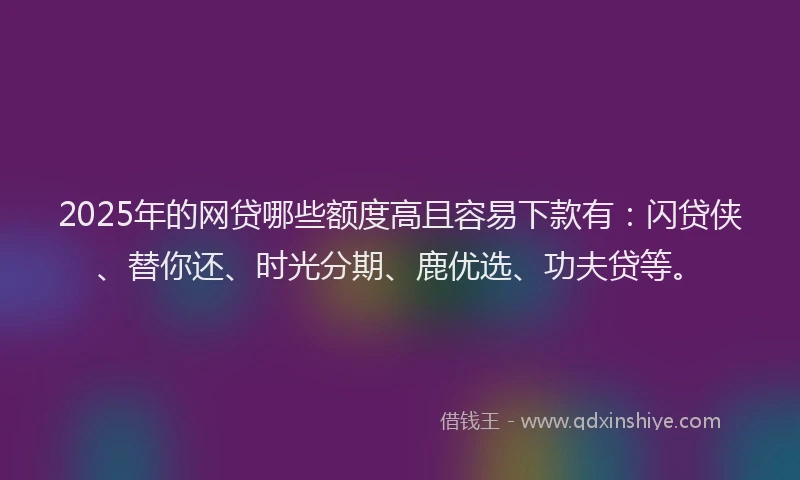 2025年的网贷哪些额度高且容易下款有：闪贷侠、替你还、时光分期、鹿优选、功夫贷等。
