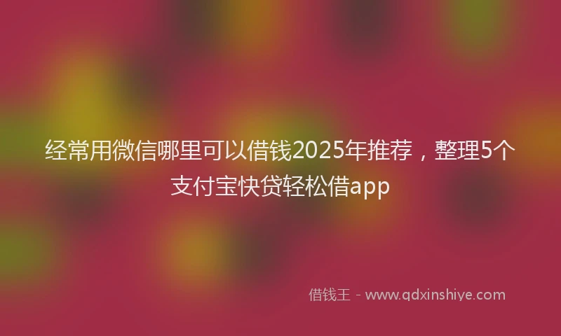 经常用微信哪里可以借钱2025年推荐，整理5个支付宝快贷轻松借app