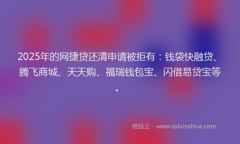 2025年的网捷贷还清申请被拒有：钱袋快融贷、腾飞商城、天天购、福瑞钱包宝、闪借易贷宝等。