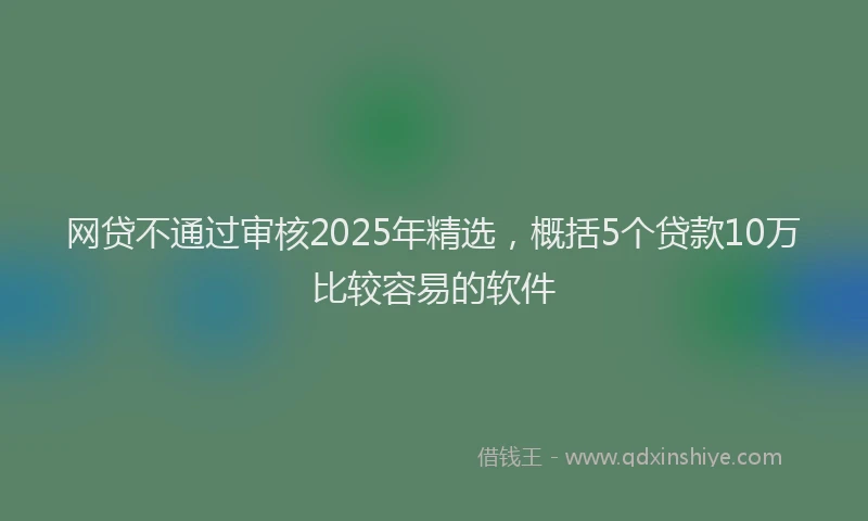 网贷不通过审核2025年精选，概括5个贷款10万比较容易的软件