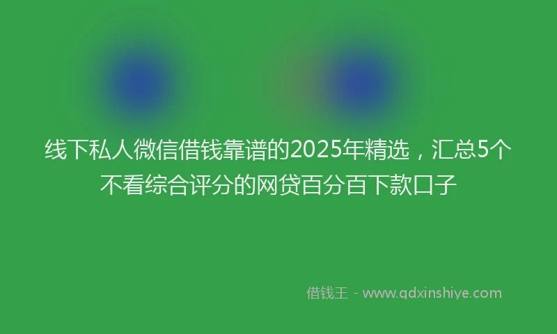 线下私人微信借钱靠谱的2025年精选，汇总5个不看综合评分的网贷百分百下款口子