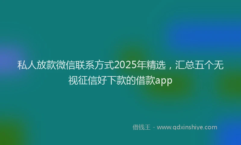 私人放款微信联系方式2025年精选，汇总五个无视征信好下款的借款app