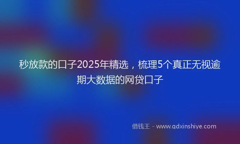 秒放款的口子2025年精选，梳理5个真正无视逾期大数据的网贷口子