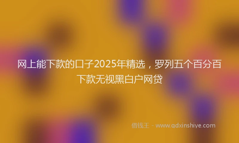 网上能下款的口子2025年精选，罗列五个百分百下款无视黑白户网贷
