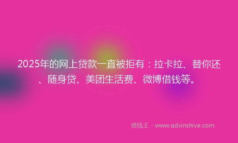2025年的网上贷款一直被拒有：拉卡拉、替你还、随身贷、美团生活费、微博借钱等。