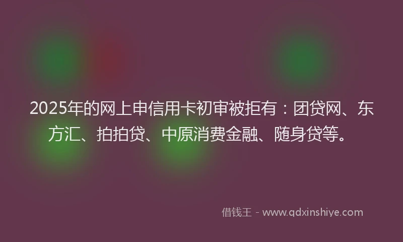 2025年的网上申信用卡初审被拒有：团贷网、东方汇、拍拍贷、中原消费金融、随身贷等。
