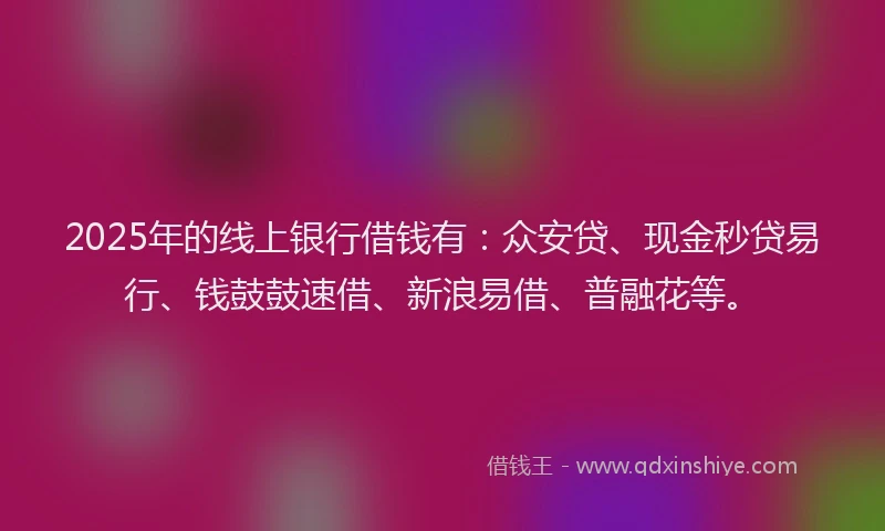 2025年的线上银行借钱有：众安贷、现金秒贷易行、钱鼓鼓速借、新浪易借、普融花等。