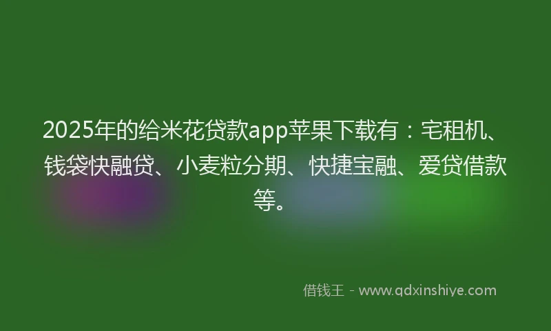 2025年的给米花贷款app苹果下载有：宅租机、钱袋快融贷、小麦粒分期、快捷宝融、爱贷借款等。