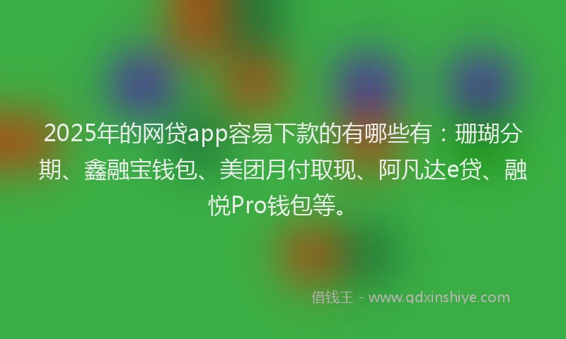 2025年的网贷app容易下款的有哪些有：珊瑚分期、鑫融宝钱包、美团月付取现、阿凡达e贷、融悦Pro钱包等。