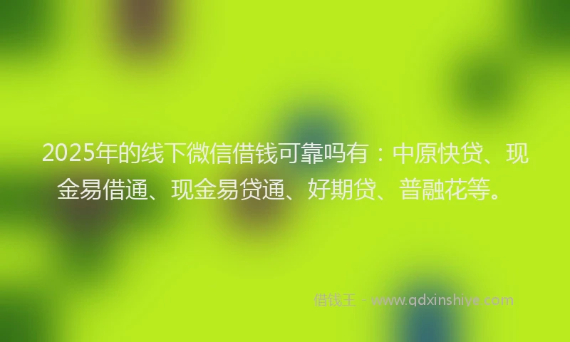 2025年的线下微信借钱可靠吗有：中原快贷、现金易借通、现金易贷通、好期贷、普融花等。
