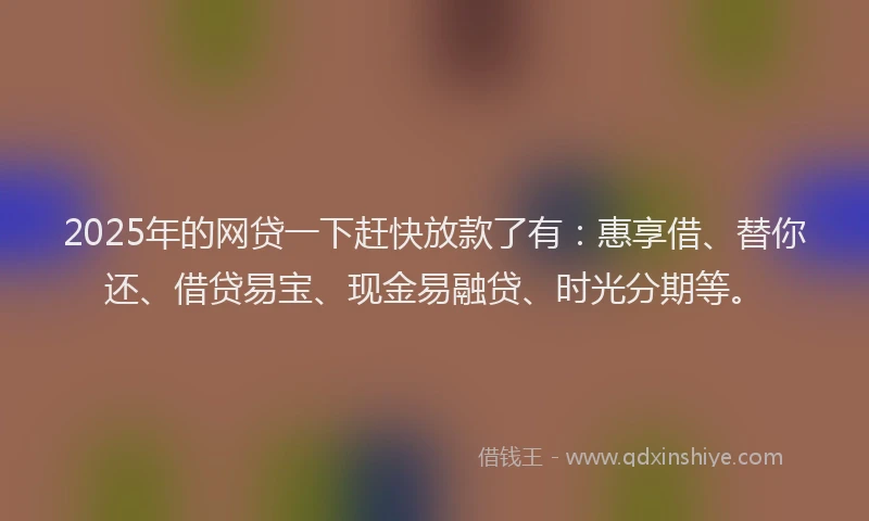 2025年的网贷一下赶快放款了有：惠享借、替你还、借贷易宝、现金易融贷、时光分期等。