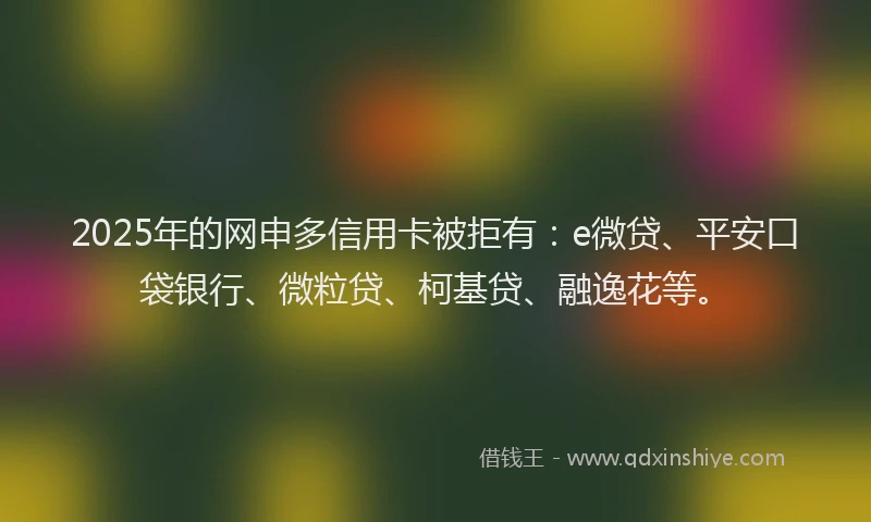 2025年的网申多信用卡被拒有：e微贷、平安口袋银行、微粒贷、柯基贷、融逸花等。