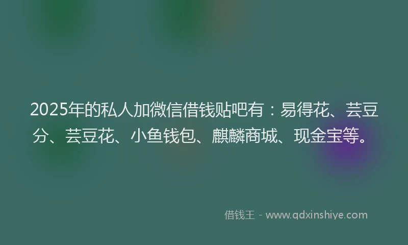 2025年的私人加微信借钱贴吧有：易得花、芸豆分、芸豆花、小鱼钱包、麒麟商城、现金宝等。