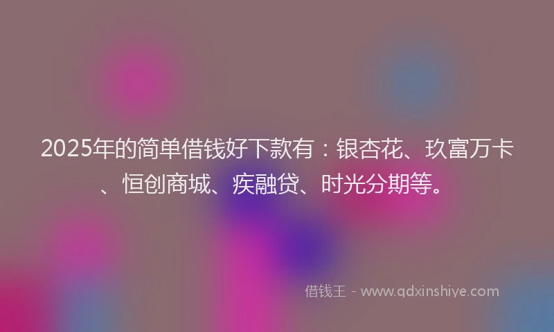 2025年的简单借钱好下款有：银杏花、玖富万卡、恒创商城、疾融贷、时光分期等。
