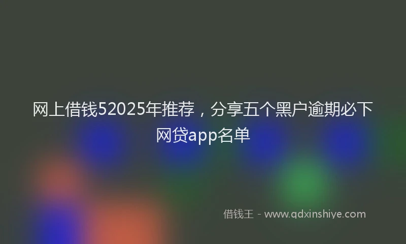 网上借钱52025年推荐，分享五个黑户逾期必下网贷app名单