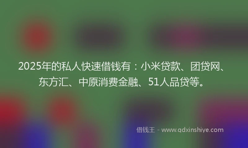 2025年的私人快速借钱有：小米贷款、团贷网、东方汇、中原消费金融、51人品贷等。