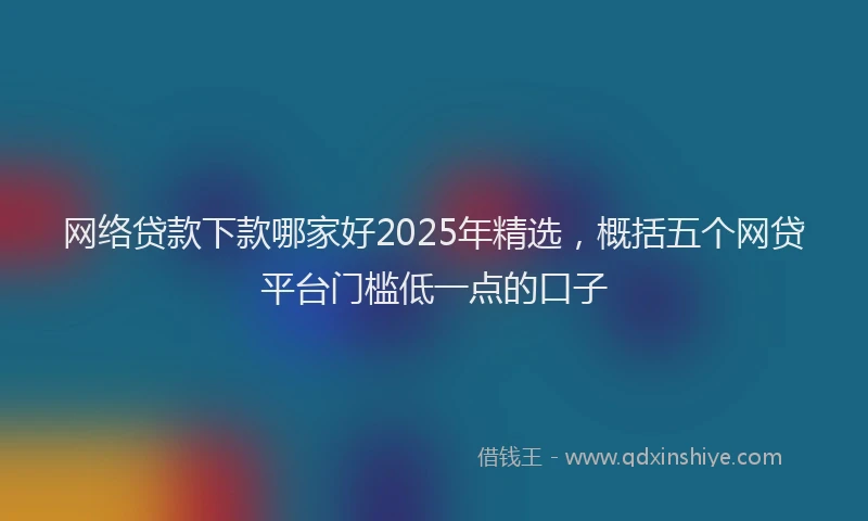 网络贷款下款哪家好2025年精选，概括五个网贷平台门槛低一点的口子
