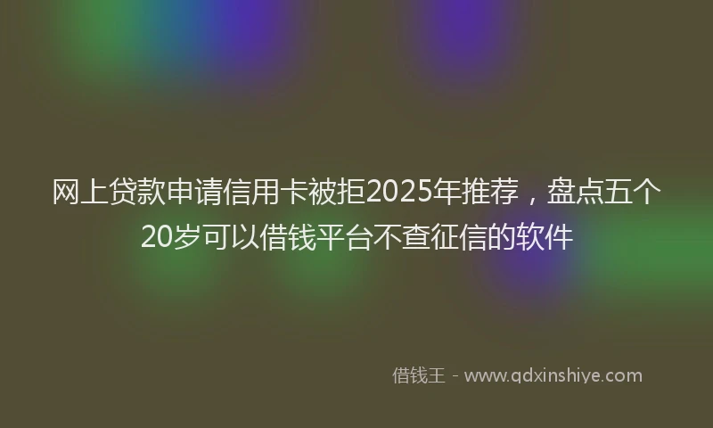 网上贷款申请信用卡被拒2025年推荐，盘点五个20岁可以借钱平台不查征信的软件