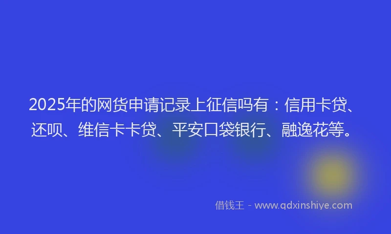 2025年的网货申请记录上征信吗有：信用卡贷、还呗、维信卡卡贷、平安口袋银行、融逸花等。