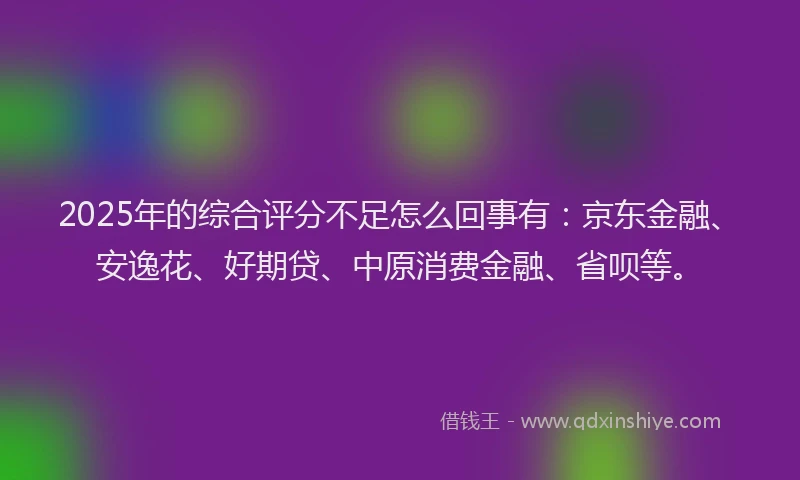 2025年的综合评分不足怎么回事有：京东金融、安逸花、好期贷、中原消费金融、省呗等。
