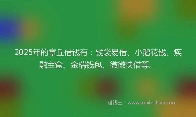 2025年的章丘借钱有：钱袋易借、小鹅花钱、疾融宝盒、金瑞钱包、微微快借等。
