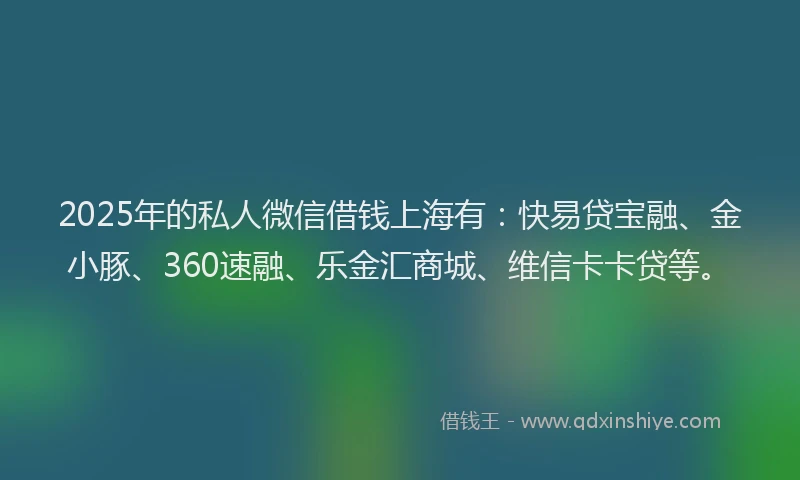 2025年的私人微信借钱上海有：快易贷宝融、金小豚、360速融、乐金汇商城、维信卡卡贷等。