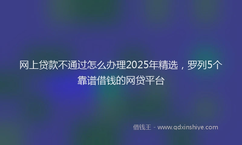 网上贷款不通过怎么办理2025年精选，罗列5个靠谱借钱的网贷平台