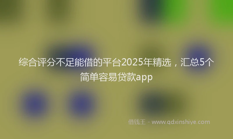 综合评分不足能借的平台2025年精选，汇总5个简单容易贷款app