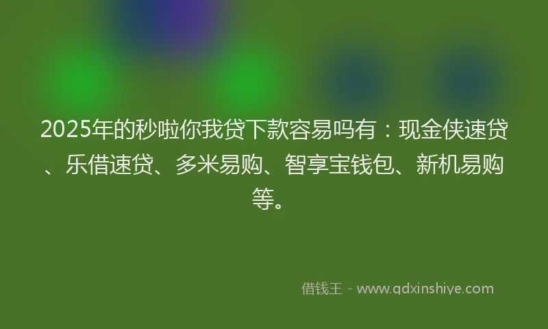 2025年的秒啦你我贷下款容易吗有：现金侠速贷、乐借速贷、多米易购、智享宝钱包、新机易购等。