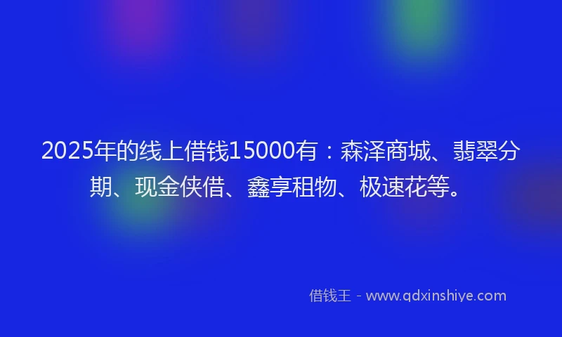 2025年的线上借钱15000有：森泽商城、翡翠分期、现金侠借、鑫享租物、极速花等。