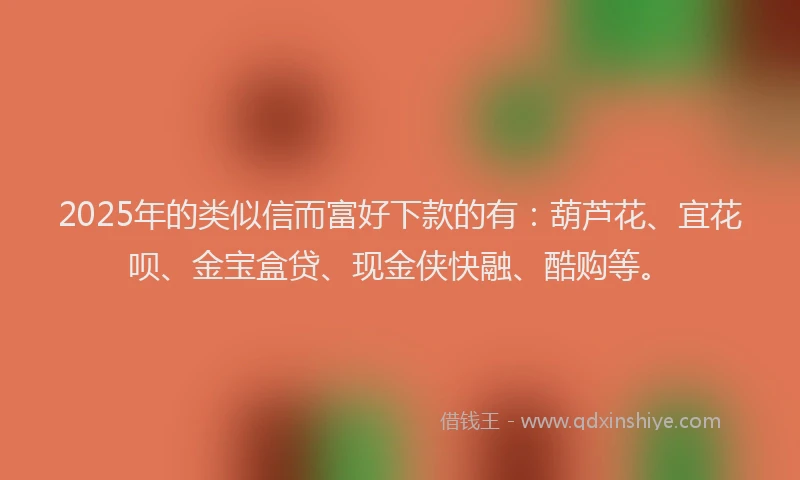 2025年的类似信而富好下款的有：葫芦花、宜花呗、金宝盒贷、现金侠快融、酷购等。