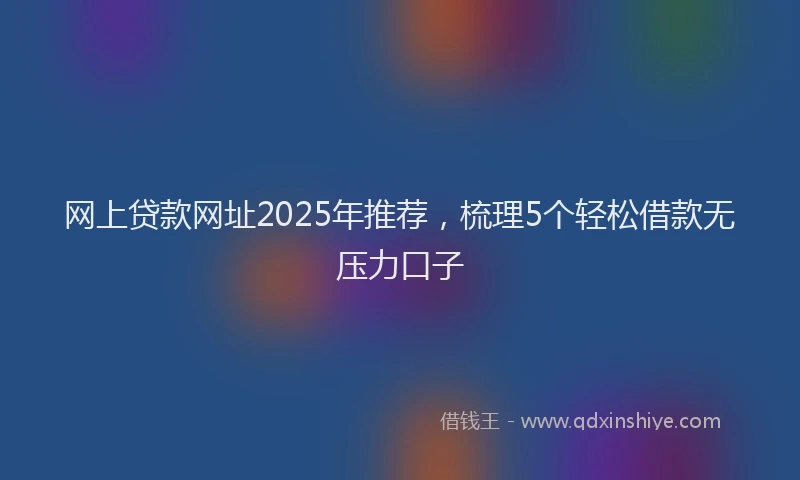 网上贷款网址2025年推荐，梳理5个轻松借款无压力口子