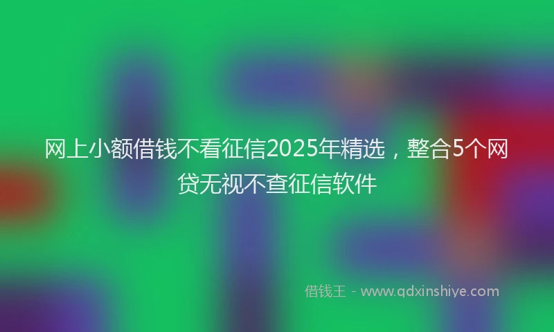 网上小额借钱不看征信2025年精选，整合5个网贷无视不查征信软件