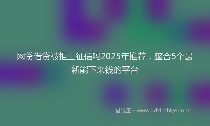 网贷借贷被拒上征信吗2025年推荐，整合5个最新能下来钱的平台