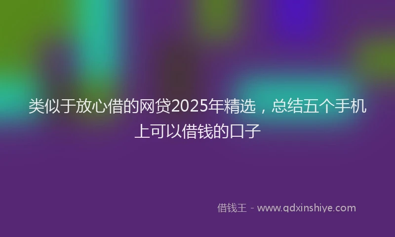 类似于放心借的网贷2025年精选，总结五个手机上可以借钱的口子