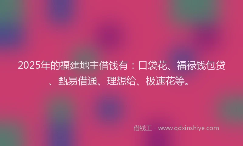 2025年的福建地主借钱有：口袋花、福禄钱包贷、甄易借通、理想给、极速花等。