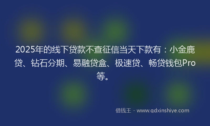 2025年的线下贷款不查征信当天下款有：小金鹿贷、钻石分期、易融贷盒、极速贷、畅贷钱包Pro等。