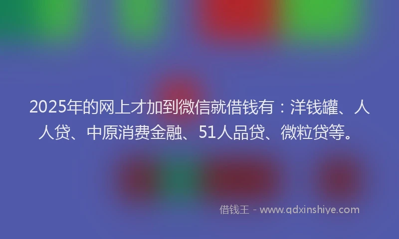 2025年的网上才加到微信就借钱有：洋钱罐、人人贷、中原消费金融、51人品贷、微粒贷等。