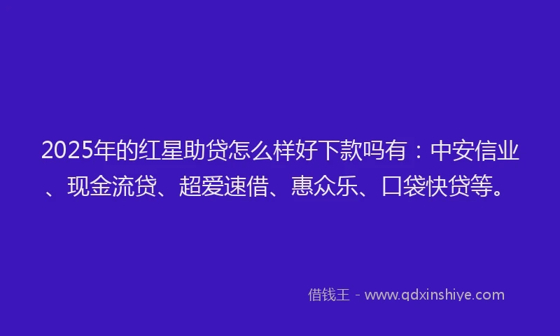 2025年的红星助贷怎么样好下款吗有：中安信业、现金流贷、超爱速借、惠众乐、口袋快贷等。