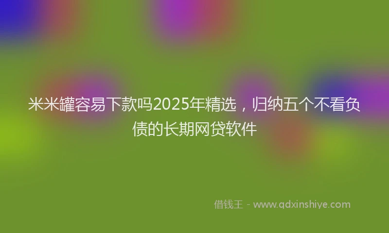 米米罐容易下款吗2025年精选，归纳五个不看负债的长期网贷软件