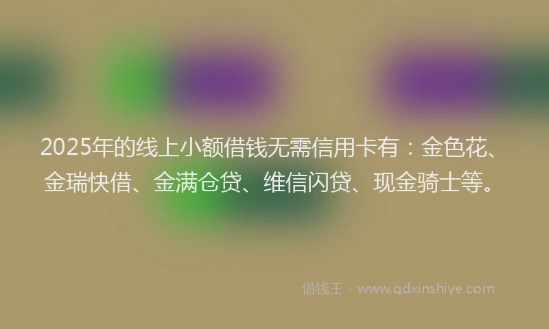 2025年的线上小额借钱无需信用卡有：金色花、金瑞快借、金满仓贷、维信闪贷、现金骑士等。