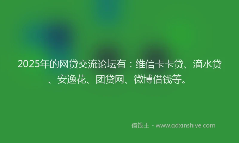 2025年的网贷交流论坛有：维信卡卡贷、滴水贷、安逸花、团贷网、微博借钱等。
